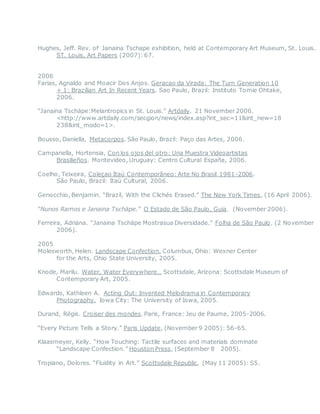 Hughes, Jeff. Rev. of Janaina Tschape exhibition, held at Contemporary Art Museum, St. Louis.
ST. Louis, Art Papers (2007):67.
2006
Farias, Agnaldo and Moacir Dos Anjos. Geracao da Virada: The Turn Generation 10
+ 1: Brazilian Art In Recent Years. Sao Paulo, Brazil: Instituto Tomie Ohtake,
2006.
“Janaina Tschäpe:Melantropics in St. Louis.” Artdaily. 21 November 2006.
<http://www.artdaily.com/secgion/news/index.asp?int_sec=11&int_new=18
238&int_modo=1>.
Bousso, Daniella, Metacorpos. São Paulo, Brazil: Paço das Artes, 2006.
Campanella, Hortensia, Con los ojos del otro: Una Muestra Videoartistas
Brasilieños. Montevideo, Uruguay: Centro Cultural España, 2006.
Coelho, Teixeira, Coleçao Itaú Contemporâneo: Arte No Brasil 1981-2006.
São Paulo, Brazil: Itaú Cultural, 2006.
Genocchio, Benjamin. “Brazil, With the Clichés Erased.” The New York Times, (16 April 2006).
“Nunos Ramos e Janaina Tschäpe.” O Estado de São Paulo, Guia. (November 2006). 
Ferreira, Adriana. “Janaina Tschäpe Mostrasua Diversidade.” Folha de São Paulo. (2 November
2006).
2005
Molesworth, Helen. Landscape Confection. Columbus, Ohio: Wexner Center
for the Arts, Ohio State University, 2005.
Knode, Marilu. Water, Water Everywhere… Scottsdale, Arizona: Scottsdale Museum of
Contemporary Art, 2005.
Edwards, Kathleen A. Acting Out: Invented Melodrama in Contemporary
Photography. Iowa City: The University of Iowa, 2005.
Durand, Régis. Croiser des mondes. Paris, France: Jeu de Paume, 2005-2006.
 
“Every Picture Tells a Story.” Paris Update, (November 9 2005): 56-65.
Klaasmeyer, Kelly. “How Touching: Tactile surfaces and materials dominate
“Landscape Confection.” Houston Press, (September 8  2005).
Tropiano, Dolores. “Fluidity in Art.” Scottsdale Republic, (May 11 2005): S5.
 