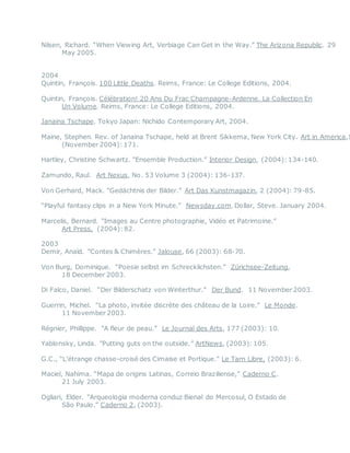 Nilsen, Richard. “When Viewing Art, Verbiage Can Get in the Way.” The Arizona Republic. 29
May 2005.
2004
Quintin, François. 100 Little Deaths. Reims, France: Le College Editions, 2004.
Quintin, François. Célébration! 20 Ans Du Frac Champagne-Ardenne. La Collection En
Un Volume. Reims, France: Le College Editions, 2004.
Janaina Tschape. Tokyo Japan: Nichido Contemporary Art, 2004.
Maine, Stephen. Rev. of Janaina Tschape, held at Brent Sikkema, New York City. Art in America,1
(November 2004):171.
Hartley, Christine Schwartz. “Ensemble Production.” Interior Design, (2004):134-140. 
Zamundo, Raul. Art Nexus, No. 53 Volume 3 (2004): 136-137. 
Von Gerhard, Mack. “Gedächtnis der Bilder.” Art Das Kunstmagazin, 2 (2004): 79-85. 
“Playful fantasy clips in a New York Minute.” Newsday.com. Dollar, Steve. January 2004.
Marcelis, Bernard. “Images au Centre photographie, Vidéo et Patrimoine.”
Art Press, (2004):82.
2003
Demir, Anaïd. “Contes & Chimères.” Jalouse, 66 (2003): 68-70. 
Von Burg, Dominique. “Poesie selbst im Schrecklichsten.” Zürichsee-Zeitung,
18 December 2003. 
Di Falco, Daniel. “Der Bilderschatz von Winterthur.” Der Bund. 11 November 2003.
Guerrin, Michel. “La photo, invitée discrète des château de la Loire.” Le Monde.
11 November 2003.
Régnier, Phillippe. “A fleur de peau.” Le Journal des Arts, 177 (2003): 10.
Yablonsky, Linda. “Putting guts on the outside.” ArtNews, (2003): 105.
G.C., “L’étrange chasse-croisé des Cimaise et Portique.” Le Tarn Libre, (2003): 6.
Maciel, Nahima. “Mapa de origins Latinas, Correio Braziliense,” Caderno C.
21 July 2003.
Ogliari, Elder. “Arqueologia moderna conduz Bienal do Mercosul, O Estado de
São Paulo.” Caderno 2, (2003).
 