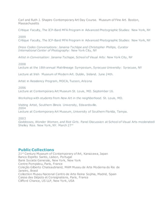 Carl and Ruth J. Shapiro Contemporary Art Day Course. Museum of Fine Art. Boston,
Massachusetts
Critique Faculty, The ICP-Bard MFA Program in Advanced Photographic Studies: New York, NY
2009
Critique Faculty, The ICP-Bard MFA Program in Advanced Photographic Studies: New York, NY
Dress Codes Conversations: Janaina Tschäpe and Christopher Phillips, Curator
International Center of Photography: New York City, NY
Artist in Conversation: Janaina Tschape, School of Visual Arts: New York City, NY
2008
Lecture at the 18th annual Matrilineage Symposium, Syracuse University: Syracuse, NY
Lecture at Irish Museum of Modern Art. Dublin, Ireland. June 24th.
Artist in Residency Program, MOCA, Tucson, Arizona
2006
Lecture at Contemporary Art Museum St. Louis, MO. September 16.
Workshop with students from New Art in the neighborhood. St. Louis, MO.
Visiting Artist, Southern Illinois University, Edwardsville.
2004
Lecture at Contemporary Art Museum, University of Southern Florida, Tampa.
2003
Goddesses, Wonder Women, and Riot Girls. Panel Discussion at School of Visual Arts moderated b
Shelley Rice. New York, NY. March 27th
Public Collections
21st
Century Museum of Contemporary of Art, Kanazawa, Japan
Banco Espirito Santo, Lisbon, Portugal
Bank Societe Generale, New York, New York
Centre Pompidou, Paris, France
Coleção Gilberto Chateaubriand, MAM Museu de Arte Moderna do Rio de
Janeiro, Brasil
Collection Museu Nacional Centro de Arte Reina Sophia, Madrid, Spain
Caisse des Dépots et Consignations, Paris, France
Clifford Chance, US LLP, New York, USA
 