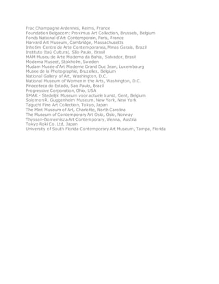 Frac Champagne Ardennes, Reims, France
Foundation Belgacom: Proximus Art Collection, Brussels, Belgium
Fonds National d’Art Contemporain, Paris, France
Harvard Art Museum, Cambridge, Massachusetts
Inhotim Centro de Arte Contemporanea, Minas Gerais, Brazil
Instituto Itaú Cultural, São Paulo, Brasil
MAM Museu de Arte Moderna da Bahia, Salvador, Brasil
Moderna Museet, Stokholm, Sweden
Mudam Musée d'Art Moderne Grand Duc Jean, Luxembourg
Musee de la Photographie, Bruzelles, Belgium
National Gallery of Art, Washington, D.C.
National Museum of Women in the Arts, Washington, D.C.
Pinacoteca do Estado, Sao Paulo, Brazil
Progressive Corporation, Ohio, USA
SMAK - Stedelijk Museum voor actuele kunst, Gent, Belgium
Solomon R. Guggenheim Museum, New York, New York
Taguchi Fine Art Collection, Tokyo, Japan
The Mint Museum of Art, Charlotte, North Carolina
The Museum of Contemporary Art Oslo, Oslo, Norway
Thyssen-Bornemisza Art Contemporary, Vienna, Austria
Tokyo Roki Co. Ltd, Japan
University of South Florida Contemporary Art Museum, Tampa, Florida
 