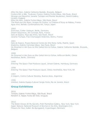 After the Rain, Galerie Catherine Bastide, Brussels, Belgium
Centre d’Art a Albi, Toulouse, France; Galeria Fortes Vilaça, São Paulo, Brazil
Strange and Beautiful, Janaina Tschape and Mariele Neudecker, Sketch Gallery,
London, England
After the Rain, Galeria Fortes Vilaça, São Paulo, Brazil
The Moat and the Moon, Images Au Centre, Le Chateau d”Azay-le-Rideau, France
Agua Viva, Nichido Contemporary Art, Tokyo, Japan
2002
Exercises, Carlier Gebauer, Berlin, Germany
Dream Sequences, Art Concept, Paris, France
Sala de Espera, Paço das Artes, Sao Paulo, Brazil
Janaina Tschape, Frac Champagne-Ardennes, Reims, France
2001
Sala de Espera, Museo Nacional Centro de Arte Reina Sofia, Madrid, Spain
Anatomy, Galeria Camargo Vilaça, Sao Paulo, Brazil
He Drowned in Her Eyes as She Called Him to Follow, Galerie Catherine Bastide, Brussels,
Belgium
2000
He Drowned in Her Eyes as She Called Him to Follow, Artforum Berlin; Clinica
Aesthetica, Berlin, Germany
1999
Entering The Space That Produces Liquid, Jensen Galerie, Hamburg, Germany
1998
Entering The Space That Produces Liquid, Clinica Aesthetica, New York, NY
1997
A Viagem, Centro Cultural Ricoleta, Buenos Aires, Argentina
1996
Untitled, Galeria Espaço Cultural Sergio Porto, Rio de Janeiro, Brazil
Group Exhibitions
2016
Tertúlia, Galeria Fortes Vilaça, São Paulo, Brazil
Random X, Xippas Punta del Este, Uruguay
2015
The Water Knows All My Secrets, Pratt Manhattan Gallery, New York, New York
Super Natural, National Museum of Women in the Arts, Washington D.C.
Flowers for Paul, Galleri Bo Bjerggaard, Copenhagen, Denmark
 