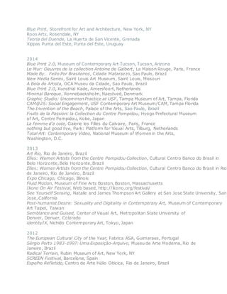 Blue Print, Storefront for Art and Architecture, New York, NY
Roos Arts, Rosendale, NY
Teoria del Duende, La Huerta de San Vicente, Grenada
Xippas Punta del Este, Punta del Este, Uruguay
2014
Blue Print 2.0, Museum of Contemporary Art Tucson, Tucson, Arizona
Le Mur: Oeuvres de la collection Antoine de Galbert, La Maison Rouge, Paris, France
Made By… Feito Por Brasileiros, Cidade Matarazzo, Sao Paulo, Brazil
New Media Series, Saint Louis Art Museum, Saint Louis, Missouri
A Bola do Artista, OCA Museu da Cidade, Sao Paulo, Brazil
Blue Print 2.0, Kunsthal Kade, Amersfoort, Netherlands
Minimal Baroque, Ronnebaeksholm, Naestved, Denmark
Graphic Studio: Uncommon Practice at USF, Tampa Museum of Art, Tampa, Florida
CAM@25: Social Engagement, USF Contemporary Art Museum/CAM, Tampa Florida
The Invention of the Beach, Palace of the Arts, Sao Paulo, Brazil
Fruits de la Passion: la Collection du Centre Pompidou, Hyogo Prefectural Museum
of Art, Centre Pompidou, Kobe, Japan
La femme d’a cote, Galerie les Filles du Calvaire, Paris, France
nothing but good live, Park: Platform for Visual Arts, Tilburg, Netherlands
Total Art: Contemporary Video, National Museum of Women in the Arts,
Washington, D.C.
2013
Art Rio, Rio de Janeiro, Brazil
Elles: Women Artists from the Centre Pompidou Collection, Cultural Centro Banco do Brasil in
Belo Horizonte, Belo Horizonte, Brazil
Elles: Women Artists from the Centre Pompidou Collection, Cultural Centro Banco do Brasil in Rio
de Janeiro, Rio de Janeiro, Brazil
Expo Chicago, Chicago, Illinois
Fluid Motion, Museum of Fine Arts Boston, Boston, Massachusetts
Ikono On Air Festival, Web based, http://ikono.org/festival/
See Yourself Sensing, Natalie and James Thompson Art Gallery at San Jose State University, San
Jose, California
Post-humanist Desire: Sexuality and Digitality in Contemporary Art, Museum of Contemporary
Art Taipei, Taiwan
Semblance and Guised, Center of Visual Art, Metropolitan State University of
Denver, Denver, Colorado
identityIX, Nichido Contemporary Art, Tokyo, Japan
2012
The European Cultural City of the Year, Fabrica ASA, Guimaraes, Portugal
Sérgio Porto 1983-1997: Uma Exposição-Arquivo, Museu de Arte Moderna, Rio de
Janeiro, Brazil
Radical Terrain, Rubin Museum of Art, New York, NY
SCREEN Festival, Barcelona, Spain
Espelho Refletido, Centro de Arte Hélio Oiticica, Rio de Janeiro, Brazil
 