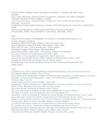 The Eye of the Collector, Manel De Santaren Collection - MAMbo, Villa delle Rose,
Bologna
Fairy Tales, Monsters, and the Genetic Imagination, Winnipeg Art Gallery Winnipeg,
Canada & Glenbow Museum Calgary, Canada
Fairy Tales, Monsters, and the Genetic Imagination, First Center for the Visual Arts,
Nashville, Tennessee
Fotógrafos da Cena Contemnporânea, Museum of Contemporary Art, University of São Paulo,
Brasil
Percursos Contemporos, Contemporary Art Museum of Soracoba, Brazil
Coleção BGA, MUBE, Museu Brasileiro da Escultura, São Paulo, Brasil
2011
Artists Film Screening: Choreography for Camera, Tramway Contemporary Arts
Centre, Glasgow, Scotland
Kreemart, Haunch of Vension Gallery, New York, New York
New Perspectives-New York, Brand New Gallery, Milan, Italy
Next TWS 10 Years, Tokyo Wonder Site, Tokyo, Japan
Destricted, Galpao Fortes Vilaca, São Paulo Brazil
Brand New Gallery, Milan, Italy. Currated by Johannes VanDerBeek
She Devil, Museum of Contemporary Art Rome, Italy
Once Upon a Time, Deutsche Guggenheim, Berlin, Germany
Pictures Are Words-Not-Known, LiShui Museum of Photography, LiShui, China
Semana de Arte do Rio de Janeiro, Rio de Janeiro, Brazil
Fotógrafos da Cena Contemporânea, Museu de Arte Contemporânea da USP, São
Paulo, Brasil
2010
Le bénéfice du doute, Hôtel Fontfreyde Centre Photographique, Clermont-Ferrand, France
Bee Natural, Maison Guerlain, Paris, France
Brave New World, Musée d'art moderne Grand-Duc Jean (Mudam), Luxembourg City, Germany
Haunted: Contemporary Photography, Video, and Performance, Guggenheim
Museum, New York, NY
Suffern Music and Art Festival, Suffern, New York
Underwater, Towner, Eastbourne, United Kingdom. Traveling to Spacex, Exeter; Ferens Art
Gallery, Hull; Bluecoat, Liverpool; Tullie House, Carlisle
Nuits des Musées. Musée de la Chasse, Paris, France
Glamour, International Festival of Visual Arts inSPRIACJE, Szczecin, Poland
The Bug, The Spider and The Butterfly, Roos Art, Rosendale, NY
Identity 6 – Body It! Curated by Takashi Azumaya, Nichido Contemporary Art, Tokyo, Japan
Busan Biennale: Living in Evolution, Busan Museum of Modern Art, Busan, Korea
Made in Tucson, Born in Tucson, Live in Tucson, Museum of Contemporary Art, Tucson, Arizona
ArtFact Paris: Best Of, Galerie Nathalie Obadia, Brussels, Belgium
La Forêt De Mon Rêve, Galerie du Conseil Général of Aix-en-Provence, France
De L'ombre et du Reve , Centre de Création Contemporaine, Tours, France
Constructing Views: Experimental Film and Video from Brasil, New Museum, New York, NY
Who Are You Peter?, Espace Culturel Louis Vuitton, Paris, France
A New Form of Memory, Kasama Nichido Museum, Kasama City, Japan
 