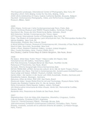 The Exquisite Landscape, International Center of Photography, New York, NY
ShanShui 2010: H2O, Beijing Center for the Arts, Beijing, China
2000-2010, Celebrating 10 Years, Galerie Catherine Bastide, Brussels, Belgium
Haunted: Contemporary Photography, Video, and Performance, Guggenheim
Museum, Bilbao, Spain
2009
After Utopia, Centro per L’arte Contemporanea Luigi Pecci, Prato, Italy
Forces, Portimao Museum and TEMPO Theatre Gallery, Portimao, Portugal
Saccharum Ba, Museu de Arte Moderna da Bahia, Salvador, Brazil
NCA Selection, Nichido Contemporary Art, Tokyo, Japan
ICP Triennial, International Center of Photography, New York, NY
Pinta: The Modern & Contemporary Latin American Art Fair, The Metropolitan Pavilion/The
Altman Building, New York, NY
Mostravideo, Instituto Itau Cultural, Brazil
A World Without Frames, Museum of Contemporary Art, University of Sao Paulo, Brazil
Meet & Cake, Roos Arts, Rosendale, New York
Strike a Pose, Stephen Friedman Gallery, London, United Kingdom
Elles, Centre Pompidou, Paris, France (2009-2011)
Nus [Nudes], Galeria Fortes Vilaça & Galeria Bergamin, São Paulo, Brasil
2008
My Space. What Does ‘Public’ Mean? Palazzo delle Arti Napoli, Italy
Yokohama Civic Art Gallery, Yokohama, Japan
Arte Pela Amazonia, Fundação Bienal de São Paulo, Pavilhão Ciccillo
Matarazzo 3º Pavimento, Sao Paulo, Brazil
Surreale, Mimmo Scognamiglio Artecontemporanea, Italy
ART(E) MERICANA LATINA 3emee ete culturel de la villa de Saint-Tropez, France
Falling Right into Place, The Fold in Contemporary Art, Kunstmuseen Krefeld/Museum
Haus Lange and Kaiser, Wilhelm Museum, Krefeld, Germany
Garten Eden: Der Garten in der Kunst seit 1900, Kunsthalle, Emden, Germany and
Staedtische Galerie, Bissingen, Germany
Natureza, Olhar de Artist, MAC USP, Sao Paolo, Brazil
Mostra de Video: Sergio Motta Prize for Art and Technology, Museum Reina Sofia
Projeto dos Multiplos, Galeria Arte 21, Rio de Janeiro, Brazil 
Mono Cromaticos, Mario Siqueira Gallery, Lisbon, Portugal 
4th Mostra Latino-Americana de Artes Visuais, Vento Sul, Memorial de Curitiba,
Parana, Brazil
Bordando Arte, Pinacoteca do Estado de Sao Paulo, Brazil
2007
Magnetoscópio: Ciclo de Vídeo-Arte Argentino, Brasileño y Uruguayo, Centro
Cultural España, Córdoba (CCEC), Argentina 
Timer 01. Intimá/Intimacy, Milano, Trienniale Bovisa, Italy 
30th Anniversary Exhibition-Contemporary Collection, Pompidou, Paris, France 
Mutatis, mutandis, extraits de la collection Antoine de Galbert, La Maison Rouge,
Paris, France
 