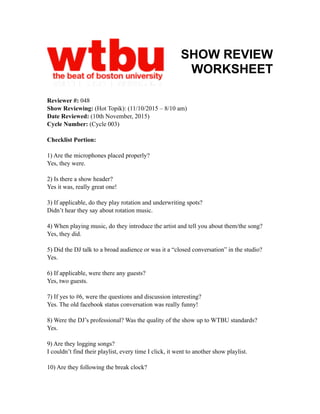 SHOW REVIEW
WORKSHEET
Reviewer #: 048
Show Reviewing: (Hot Topik): (11/10/2015 – 8/10 am)
Date Reviewed: (10th November, 2015)
Cycle Number: (Cycle 003)
Checklist Portion:
1) Are the microphones placed properly?
Yes, they were.
2) Is there a show header?
Yes it was, really great one!
3) If applicable, do they play rotation and underwriting spots?
Didn’t hear they say about rotation music.
4) When playing music, do they introduce the artist and tell you about them/the song?
Yes, they did.
5) Did the DJ talk to a broad audience or was it a “closed conversation” in the studio?
Yes.
6) If applicable, were there any guests?
Yes, two guests.
7) If yes to #6, were the questions and discussion interesting?
Yes. The old facebook status conversation was really funny!
8) Were the DJ’s professional? Was the quality of the show up to WTBU standards?
Yes.
9) Are they logging songs?
I couldn’t find their playlist, every time I click, it went to another show playlist.
10) Are they following the break clock?
 
