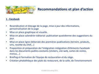 1 - Facebook
• Revendication et blocage de la page, mise à jour des informations,
personnalisation de la page
• Mise en place graphique et visuelle.
• Mise en place calendrier éditorial: publication quotidienne des suggestions du
jour.
• Mise en place ligne éditoriale des premières publications (terroirs, produits,
vins, recette du chef,…)
• Proposition et préparation de l’intégration intégration d’éléments Facebook
dans les documents publics existants (stickers, site web, cartes de visites,
menus,…)
• Briefing et formation de l’équipe de restauration et du siège.
• Création photothèque des plats du restaurant, de la salle, de l’environnement
© OEM Consulting 2015
Recommandations et plan d’action
 