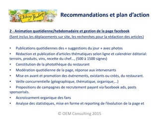 2 - Animation quotidienne/hebdomadaire et gestion de la page facebook
(Sont inclus les déplacements sur site, les recherches pour la rédaction des articles)
• Publications quotidiennes des « suggestions du jour » avec photos
• Rédaction et publication d’articles thématiques selon ligne et calendrier éditorial:
terroirs, produits, vins, recette du chef…, (500 à 1500 signes)
• Constitution de la photothèque du restaurant
• Modération quotidienne de la page, réponse aux intervenants
• Mise en avant et promotion des événements, existants ou créés, du restaurant.
• Veille concurrentielle (géographique, thématique, organique,…)
• Propositions de campagnes de recrutement payant via facebook ads, posts
sponsorisés.
• Accroissement organique des fans
• Analyse des statistiques, mise en forme et reporting de l’évolution de la page et
© OEM Consulting 2015
Recommandations et plan d’action
 