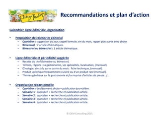 Calendrier, ligne éditoriale, organisation
• Proposition de calendrier éditorial
– Quotidien : suggestion du jour, rappel formule, vin du mois, rappel plats carte avec photo.
– Bimensuel : 2 articles thématiques.
– Bimestriel ou trimestriel : 1 article thématique.
• Ligne éditoriale et périodicité suggérée
– Recette du chef (bimestre ou trimestre).
– Terroirs, régions : sa gastronomie, ses spécialités, localisation, (mensuel).
– Œnologie, vins à la carte ou vin du mois : fiche technique, (mensuel).
– Produit spécifique fréquemment cuisiné ou d’un produit rare (mensuel).
– Thèmes généraux sur la gastronomie et/ou reprise d’articles de presse…/…
• Organisation rédactionnelle
– Quotidien : déplacement photo + publication journalière.
– Semaine 1 : quotidien + recherche et publication article.
– Semaine 2 : quotidien + recherche et publication article.
– Semaine 3 : quotidien + recherche et publication article.
– Semaine 4 : quotidien + recherche et publication article.
© OEM Consulting 2015
Recommandations et plan d’action
 
