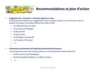 • Suggestion de « moments » culinaires spéciaux à créer
Le principe est de décliner les suggestions du jour, entrées et plats, sur une semaine, avec un
produit, une saveur. Ceci étant à déterminer avec le Chef
– La truffe dans tous ses états
– La cuisine au champagne
– Le Bar en folie
– L’huitre rieuse
– Le fromage et ses accords
– La Provence à l’honneur
– …/…
–
• Evénements occasionnels et limités de partenariats fournisseurs
Le principe et de créer avec vos fournisseurs un stand à part dans votre restaurant
– Vente de vins ou de champagne
– Vente de produits régionaux : jambons, huitres,…
– …/…
© OEM Consulting 2015
Recommandations et plan d’action
 