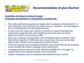 Acquisition de lecteurs et fans de la page
Campagnes de promotion et d’acquisition Facebook ads :
• Des outils publicitaires payants et intégrés dans facebook sont disponibles. Ils
sont utiles pour l’accroissement de votre base de « clientèle » de votre page et
donc la fréquentation de votre établissement.
• Ils sont aussi très utiles pour mettre en mettant en avant l’ensemble des
événements organisés dans votre établissement et les faire connaitre
également auprès d’un nouveau public
• Nous vous proposons de procéder à des campagnes tests successives, pour
déterminer la portée et l’efficacité de ce moyen pour faire connaitre votre
page et votre établissement auprès de nouveaux clients
• Les outils proposés par Facebook permettent une analyse fine des de la portée
et des résultats de chaque campagne prise séparément.
• Un budget prévisionnel mensuel de €50,00 à €100,00 est à envisager. Ce
budget pourra être stoppé ou ajusté selon les besoins.
• Chaque campagne vous sera proposée préalablement pour accord.
© OEM Consulting 2015
Recommandation et plan d’action
 