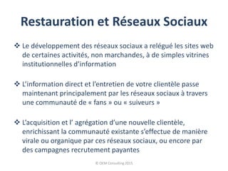 Restauration et Réseaux Sociaux
 Le développement des réseaux sociaux a relégué les sites web
de certaines activités, non marchandes, à de simples vitrines
institutionnelles d’information
 L’information direct et l’entretien de votre clientèle passe
maintenant principalement par les réseaux sociaux à travers
une communauté de « fans » ou « suiveurs »
 L’acquisition et l’ agrégation d’une nouvelle clientèle,
enrichissant la communauté existante s’effectue de manière
virale ou organique par ces réseaux sociaux, ou encore par
des campagnes recrutement payantes
© OEM Consulting 2015
 