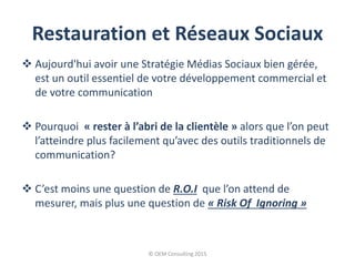 Restauration et Réseaux Sociaux
 Aujourd'hui avoir une Stratégie Médias Sociaux bien gérée,
est un outil essentiel de votre développement commercial et
de votre communication
 Pourquoi « rester à l’abri de la clientèle » alors que l’on peut
l’atteindre plus facilement qu’avec des outils traditionnels de
communication?
 C’est moins une question de R.O.I que l’on attend de
mesurer, mais plus une question de « Risk Of Ignoring »
© OEM Consulting 2015
 