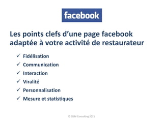 Les points clefs d’une page facebook
adaptée à votre activité de restaurateur
 Fidélisation
 Communication
 Interaction
 Viralité
 Personnalisation
 Mesure et statistiques
© OEM Consulting 2015
 