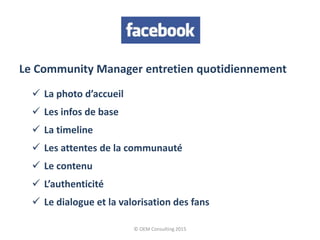 © OEM Consulting 2015
Le Community Manager entretien quotidiennement
 La photo d’accueil
 Les infos de base
 La timeline
 Les attentes de la communauté
 Le contenu
 L’authenticité
 Le dialogue et la valorisation des fans
 