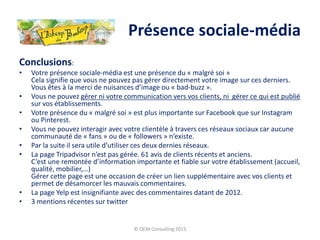 Conclusions:
• Votre présence sociale-média est une présence du « malgré soi »
Cela signifie que vous ne pouvez pas gérer directement votre image sur ces derniers.
Vous êtes à la merci de nuisances d’image ou « bad-buzz ».
• Vous ne pouvez gérer ni votre communication vers vos clients, ni gérer ce qui est publié
sur vos établissements.
• Votre présence du « malgré soi » est plus importante sur Facebook que sur Instagram
ou Pinterest.
• Vous ne pouvez interagir avec votre clientèle à travers ces réseaux sociaux car aucune
communauté de « fans » ou de « followers » n’existe.
• Par la suite il sera utile d’utiliser ces deux dernies réseaux.
• La page Tripadvisor n’est pas gérée. 61 avis de clients récents et anciens.
C’est une remontée d’information importante et fiable sur votre établissement (accueil,
qualité, mobilier,…)
Gérer cette page est une occasion de créer un lien supplémentaire avec vos clients et
permet de désamorcer les mauvais commentaires.
• La page Yelp est insignifiante avec des commentaires datant de 2012.
• 3 mentions récentes sur twitter
© OEM Consulting 2015
Présence sociale-média
 