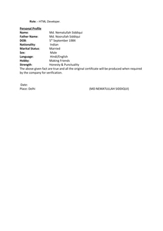 Role: - HTML Developer.
Personal Profile
Name: Md. Nematullah Siddiqui
Father Name: Md. Noorullah Siddiqui
DOB: 5th
September 1984
Nationality: Indian
Marital Status: Married
Sex: Male
Language: Hindi/English
Hobby: Making Friends
Strength: Honesty & Punctuality
The above given fact are true and all the original certificate will be produced when required
by the company for verification.
Date:
Place: Delhi (MD NEMATULLAH SIDDIQUI)
 