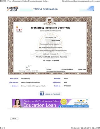 TCCEA Certification
Name in Full : Varun Shenoy Nationality : Indian
Email Address : varun_shenoy@rediffmail.com Qualification : MBA
Employer : Srinivas Institute of Management Studies Mobile No : 7795220939
Print
Varun Shenoy
on 7/22/2015 12:19:29 AM
TCCEA1921684242 Score : 46%
TCCEA - Free eCommerce Online Examination and Insta... http://ctp-certiﬁed.net/exam/quizzes/ccea.asp
1 of 2 Wednesday 22 July 2015 12:53 AM
 