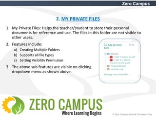 14 © Zero Campus| Internal Circulation Only
Zero Campus
2. MY PRIVATE FILES
1. My Private Files: Helps the teacher/student to store their personal
documents for reference and use. The files in this folder are not visible to
other users.
2. Features include:
a) Creating Multiple Folders
b) Supports all file types
c) Setting Visibility Permission
3. The above sub features are visible on clicking
dropdown menu as shown above.
 