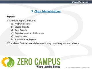 15 © Zero Campus| Internal Circulation Only
Zero Campus
3. Class Administration
Reports
1.Schedule Reports include :
a) Program Reports
b) Course Reports
c) Class Reports
d) Organisation /User Set Reports
e) User Reports
f) Administrative Reports
2.The above features are visible on clicking branching menu as shown.
 