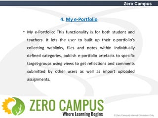 16 © Zero Campus| Internal Circulation Only
Zero Campus
4. My e-Portfolio
• My e-Portfolio: This functionality is for both student and
teachers. It lets the user to built up their e-portfolio's
collecting weblinks, files and notes within individually
defined categories, publish e-portfolio artefacts to specific
target-groups using views to get reflections and comments
submitted by other users as well as import uploaded
assignments.
 