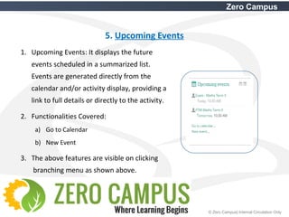 18 © Zero Campus| Internal Circulation Only
Zero Campus
5. Upcoming Events
1. Upcoming Events: It displays the future
events scheduled in a summarized list.
Events are generated directly from the
calendar and/or activity display, providing a
link to full details or directly to the activity.
2. Functionalities Covered:
a) Go to Calendar
b) New Event
3. The above features are visible on clicking
branching menu as shown above.
 