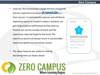 19 © Zero Campus| Internal Circulation Only
Zero Campus
6. Level Up
• Level Up: This functionality engage learners and gamify
learners experience by allowing them to level up in
their courses. It automatically captures and attributes
experience points to student’s actions. Students can
get congratulatory notifications as they level up.
Teacher can set the number of levels and the
experience required to get to that level. The
experience points earned per event is customizable.
Experience points are earned per course.
• The above features are visible on clicking
branching menu as shown above.
 