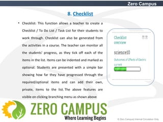 21 © Zero Campus| Internal Circulation Only
Zero Campus
8. Checklist
• Checklist: This function allows a teacher to create a
Checklist / To Do List / Task List for their students to
work through. Checklist can also be generated from
the activities in a course. The teacher can monitor all
the students' progress, as they tick off each of the
items in the list. Items can be indented and marked as
optional. Students are presented with a simple bar
showing how far they have progressed through the
required/optional items and can add their own,
private, items to the list. The above features are
visible on clicking branching menu as shown above.
 