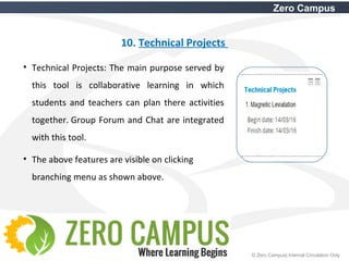 26 © Zero Campus| Internal Circulation Only
Zero Campus
10. Technical Projects
• Technical Projects: The main purpose served by
this tool is collaborative learning in which
students and teachers can plan there activities
together. Group Forum and Chat are integrated
with this tool.
• The above features are visible on clicking
branching menu as shown above.
 