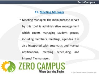 30 © Zero Campus| Internal Circulation Only
Zero Campus
11. Meeting Manager
• Meeting Manager: The main purpose served
by this tool is administrative management
which covers managing student groups,
including members, meetings, agendas. It is
also integrated with automatic and manual
notifications, meeting scheduling and
internal file manager.
 