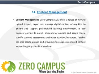 36 © Zero Campus| Internal Circulation Only
Zero Campus
14. Content Management
• Content Management: Zero Campus LMS offers a range of ways to
upload, import, export and manage digital content of any kind to
enable and support personalized learning environment. It also
enables teachers to enroll students for courses and assign course
specific content, assessments and other activities/resources. Teacher
can also create groups and groupings to assign customized content
as per the group classification done.
 