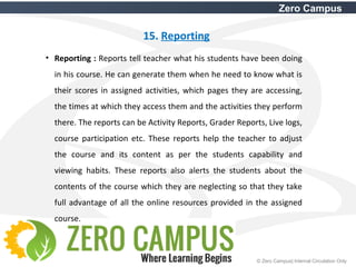 39 © Zero Campus| Internal Circulation Only
Zero Campus
15. Reporting
• Reporting : Reports tell teacher what his students have been doing
in his course. He can generate them when he need to know what is
their scores in assigned activities, which pages they are accessing,
the times at which they access them and the activities they perform
there. The reports can be Activity Reports, Grader Reports, Live logs,
course participation etc. These reports help the teacher to adjust
the course and its content as per the students capability and
viewing habits. These reports also alerts the students about the
contents of the course which they are neglecting so that they take
full advantage of all the online resources provided in the assigned
course.
 