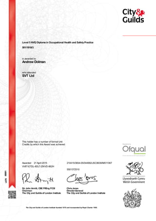 Level 5 NVQ Diploma in Occupational Health and SafetyPractice
501/1818/3
is awarded to
Andrew Dolman
who attended
SVT Ltd
00001
This holder has a number of formal Unit
Credits by which this Award was achieved
Awarded 21 April 2015 210415/3654-05/044992/JSC8639/M/011067
5501372510
VV8T-E7DL-8DLT-ZWVD-862H
Sir John Armitt, CBE FREng FCGI
Chairman
The City and Guildsof London Institute
ChrisJones
Director-General
The City and Guildsof London Institute
L678
The City and Guilds of London Institute founded 1878 and incorporated by Royal Charter 1900.
 