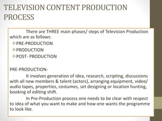 TELEVISION CONTENT PRODUCTION
PROCESS
There are THREE main phases/ steps of Television Production
which are as follows:
PRE-PRODUCTION
PRODUCTION
POST- PRODUCTION
PRE-PRODUCTION-
It involves generation of idea, research, scripting, discussions
with all new members & talent (actors), arranging equipment, video/
audio tapes, properties, costumes, set designing or location hunting,
booking of editing shift.
In Pre-Production process one needs to be clear with respect
to idea of what you want to make and how one wants the programme
to look like.
 