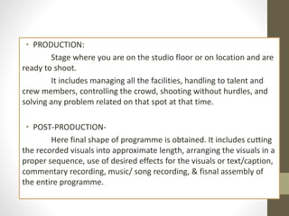 • PRODUCTION:
Stage where you are on the studio floor or on location and are
ready to shoot.
It includes managing all the facilities, handling to talent and
crew members, controlling the crowd, shooting without hurdles, and
solving any problem related on that spot at that time.
• POST-PRODUCTION-
Here final shape of programme is obtained. It includes cutting
the recorded visuals into approximate length, arranging the visuals in a
proper sequence, use of desired effects for the visuals or text/caption,
commentary recording, music/ song recording, & fisnal assembly of
the entire programme.
 