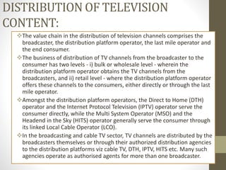 DISTRIBUTION OF TELEVISION
CONTENT:
The value chain in the distribution of television channels comprises the
broadcaster, the distribution platform operator, the last mile operator and
the end consumer.
The business of distribution of TV channels from the broadcaster to the
consumer has two levels - i) bulk or wholesale level - wherein the
distribution platform operator obtains the TV channels from the
broadcasters, and ii) retail level - where the distribution platform operator
offers these channels to the consumers, either directly or through the last
mile operator.
Amongst the distribution platform operators, the Direct to Home (DTH)
operator and the Internet Protocol Television (IPTV) operator serve the
consumer directly, while the Multi System Operator (MSO) and the
Headend in the Sky (HITS) operator generally serve the consumer through
its linked Local Cable Operator (LCO).
In the broadcasting and cable TV sector, TV channels are distributed by the
broadcasters themselves or through their authorized distribution agencies
to the distribution platforms viz cable TV, DTH, IPTV, HITS etc. Many such
agencies operate as authorised agents for more than one broadcaster.
 