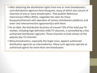 After obtaining the distribution rights from one or more broadcasters,
such distribution agencies form bouquets, many of which also consist of
channels of one or more broadcasters. They publish Reference
Interconnect Offers (RIOs), negotiate the rates for these
bouquets/channels with operators of various distribution platforms and
enter into interconnection agreement(s) with them.
As on date, the distribution business of around 73% of the total pay TV
market, including high definition (HD) TV channels, is controlled by a few
authorised distribution agencies. These channels include almost all the
popular pay TV channels.
Many broadcasters, especially the larger ones, appoint authorised
distribution agencies as intermediaries. Many such agencies operate as
authorised agents for more than one broadcaster.
 