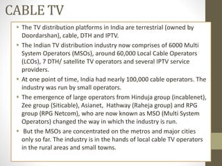 CABLE TV
 The TV distribution platforms in India are terrestrial (owned by
Doordarshan), cable, DTH and IPTV.
 The Indian TV distribution industry now comprises of 6000 Multi
System Operators (MSOs), around 60,000 Local Cable Operators
(LCOs), 7 DTH/ satellite TV operators and several IPTV service
providers.
 At one point of time, India had nearly 100,000 cable operators. The
industry was run by small operators.
 The emergence of large operators from Hinduja group (incablenet),
Zee group (Siticable), Asianet, Hathway (Raheja group) and RPG
group (RPG Netcom), who are now known as MSO (Multi System
Operators) changed the way in which the industry is run.
 But the MSOs are concentrated on the metros and major cities
only so far. The industry is in the hands of local cable TV operators
in the rural areas and small towns.
 