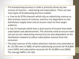 The broadcasting business in India is primarily driven by two
sources of revenue – advertising and subscription. There are two
main types of broadcasting business models:
 a. Free to Air (FTA) channels which rely on advertising revenue as
their primary source of revenue, and thus are dependent on the
distribution supply chain only to ensure reach to their target
audience.
 b. Pay TV channels which have a dual source of income from both
subscription and advertisement. The channels need to ensure reach
not just to earn advertising revenue but are also dependent on the
distribution network to collect subscription revenue from the
consumer.
 The total revenue of the Indian television industry was estimated at
Rs. 25,700 crore in 2009, of which advertising accounts for Rs.8,800
crore (34%) and subscription accounts for Rs.16,900 crore (66%).
The average ARPU is Rs 165.
 