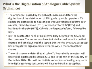 Whatis theDigitalisationof AnalogueCableSystem
Ordinance?
• The ordinance, passed by the Cabinet, makes mandatory the
digitisation of the distribution of TV signals by cable operators. TV
signals are distributed to households through various platforms such
as cable, direct-to-home (DTH), internet protocol TV (IPTV) and
headend-in-the-sky (HITS). Cable is the largest platform, followed by
DTH.
• DTH eliminates the need of an intermediary between the MSO and
the consumer. The consumers have to install a small satellite on their
rooftop and can download the signals transmitted by MSOs. A set-top
box decrypts the signals and viewers can watch channels of their
choice.
• The ordinance mandates that all cable TV households in metros will
have to be digitalised by March 2012 and in the rest of the country by
December 2014. This will necessitate conversion of analogue systems
into digital systems; consumers will have to install a set-top box.
 