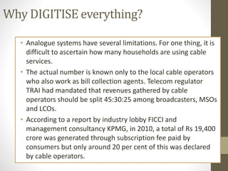 Why DIGITISE everything?
• Analogue systems have several limitations. For one thing, it is
difficult to ascertain how many households are using cable
services.
• The actual number is known only to the local cable operators
who also work as bill collection agents. Telecom regulator
TRAI had mandated that revenues gathered by cable
operators should be split 45:30:25 among broadcasters, MSOs
and LCOs.
• According to a report by industry lobby FICCI and
management consultancy KPMG, in 2010, a total of Rs 19,400
crore was generated through subscription fee paid by
consumers but only around 20 per cent of this was declared
by cable operators.
 