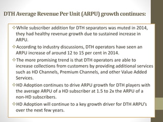DTHAverageRevenuePerUnit(ARPU)growthcontinues:
While subscriber addition for DTH separators was muted in 2014,
they had healthy revenue growth due to sustained increase in
ARPU.
According to industry discussions, DTH operators have seen an
ARPU increase of around 12 to 15 per cent in 2014.
The more promising trend is that DTH operators are able to
increase collections from customers by providing additional services
such as HD Channels, Premium Channels, and other Value Added
Services.
HD Adoption continues to drive ARPU growth for DTH players with
the average ARPU of a HD subscriber at 1.5 to 2x the ARPU of a
non-HD subscribers.
HD Adoption will continue to a key growth driver for DTH ARPU’s
over the next few years.
 