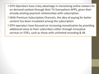 DTH Operators have a key advantage in monetising online viewers for
on demand content through their TV Everywhere APPS, given their
already existing payment relationships with subscription.
With Premium Subscription Channels, the idea of paying for better
content has been incubated among the subscription.
DTH operators have focused on increasing monetisation by providing
additional value to their subscribers either through innovative
services or STB’s, such as those with unlimited recording & 4K.
 