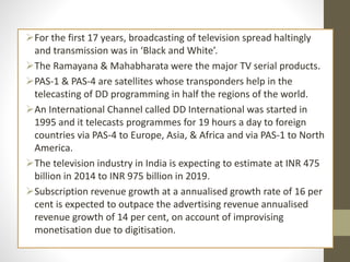 For the first 17 years, broadcasting of television spread haltingly
and transmission was in ‘Black and White’.
The Ramayana & Mahabharata were the major TV serial products.
PAS-1 & PAS-4 are satellites whose transponders help in the
telecasting of DD programming in half the regions of the world.
An International Channel called DD International was started in
1995 and it telecasts programmes for 19 hours a day to foreign
countries via PAS-4 to Europe, Asia, & Africa and via PAS-1 to North
America.
The television industry in India is expecting to estimate at INR 475
billion in 2014 to INR 975 billion in 2019.
Subscription revenue growth at a annualised growth rate of 16 per
cent is expected to outpace the advertising revenue annualised
revenue growth of 14 per cent, on account of improvising
monetisation due to digitisation.
 