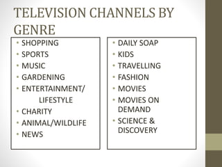 TELEVISION CHANNELS BY
GENRE
• SHOPPING
• SPORTS
• MUSIC
• GARDENING
• ENTERTAINMENT/
LIFESTYLE
• CHARITY
• ANIMAL/WILDLIFE
• NEWS
• DAILY SOAP
• KIDS
• TRAVELLING
• FASHION
• MOVIES
• MOVIES ON
DEMAND
• SCIENCE &
DISCOVERY
 