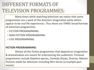 DIFFERENT FORMATS OF
TELEVISION PROGRAMMES:
Many times while watching television we notice that some
programmes are a work of the directors imagination while others
appear to be real life experiences. Thus there are THREE broad formats
of television programmes.
FICTION PROGRAMMING.
NON-FICTION PROGRAMMING.
LIVE PROGRAMMING.
FICTION PROGRAMMING:
Almost all the fiction programmes that depend on imagination
& dramatization are meant for entertaining the audiences. Fictional
programmes include Daytime operas, Comedy Shows, Dramas, Motion
Pictures made for television including Mini Series (a multiple part
movie).
 