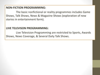 NON-FICTION PROGRAMMING:
The basic nonfictional or reality programmes includes Game
Shows, Talk Shows, News & Magazine Shows (exploration of new
stories in entertainment form).
LIVE TELEVISON PROGRAMMING:
Live Television Programming are restricted to Sports, Awards
Shows, News Coverage, & Several Daily Talk Shows.
 