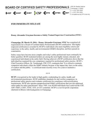 BOARD OF CERTIFIED SAFETY PROFESSIONALS~~~~~~~~~~~~~~~~~~~~~~~~~~~~~~~--i
2301 W. Bradley Avenue
Champaign, IL 61821
t+ASP
P: +1217-359-9263
F: +1217-359-0055
E: bcsp@bcsp.org IW: bcsp.org
CoHsT CSP (sTS (:sTSC ~CET
FOR IMMEDIATE RELEASE
Donny Alexander Grayman becomes a Safety Trained Supervisor Construction (STSC)
Champaign, Ill. March 19, 2016 - Donny Alexander Grayman, STSC has completed all
requirements for a Board of Certified Safety Professionals (BCSP) certification. This highly
respected certification is awarded by BCSP to individuals who meet eligibility criteria and
experience in the safety, health, and environmental (SH&E) discipline, and have passed an
examination.
Safety issues have become more complex and today's safety professional must continually be
better qualified. BCSP credential holders are among the most highly trained, educated, and
experienced individuals in the safety field. Having achieved a BCSP certification shows that the
individual has mastered the core competency required for professional safety practice. BCSP's
ChiefExecutive Officer, Dr. Tumbeaugh, CSP, CET, comments that "It is critical to maintain
competent individuals within the SH&E industry because of the impact they have on the safety
of workers and the public." A certificant must recertify every five years to maintain a
certification.
###
BCSP is recognized as the leader in high-quality credentialing for safety, health, and
environmental practitioners. BCSP establishes standards for and verifies competency in
professional safety practice and evaluates certificants for compliance with recertification
requirements. BCSP also operates paraprofessional SH&E certifications that provide additional
career paths for safety practitioners. Since 1969, over 40,000 individuals have achieved the CSP,
ASP, OHST, CHST, STSC, STS, or CET credential. BCSP is a not-for-profit corporation
chartered in Illinois with headquarters in Champaign.
Exam_Pass_Packet_All_Print IV. 2015.01.15
 