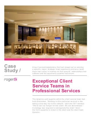 Case
Study /
A top 4 accounting/advisory firm had missed out on winning
a specific, major, strategic client opportunity and as a result
there was a drop in revenue on that account, relationships had
suffered and the opportunity pipeline had shrunk.
Exceptional Client
Service Teams in
Professional Services
The dynamics and appetite within the client service team had
both diminished. “Working on this particular account is like
taking a one-way trip to the outback,” said one CST member.
“We’ve lost our hunger for this client. We are demoralised.”
A strategy was required to reinvigorate the client “story”,
the firm’s appetite to invest in the client and the client team
dynamic.
 