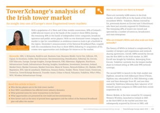 TowerXchange’s analysis of
the Irish tower market
An insight into one of Europe’s most fragmented tower markets
How many towers are there in Ireland?
There are currently 4,000 towers in the Irish
market, of which 60% sit in the hands of the three
incumbent MNOs - Vodafone, Meteor (owned by
Eir, previously known as Eircom) and 3 (Hutchison)
who have just recently acquired O2 (Telefónica).
The remaining 40% of towers are owned and
operated by a number of towercos, broadcasters
and state enterprises.
Who are Ireland’s MNOs and what scale are their
networks?
The history of MNOs in Ireland is complicated by a
number of mergers and acquisitions and network
sharing agreements. Eircell, 100% owned by Eircom
was the first MNO in the Irish market. In 2001
Eircell was bought by Vodafone, demerging from
Eircom. Vodafone currently has the largest market
share in Ireland sitting at 38% with 99% network
coverage.
The second MNO to launch in the Irish market was
Digifone, owned by Irish billionaire Denis O’Brien.
Digifone was rebranded O2 in 2001 following a take
over and then demerger from BT, and was then
owned by Telefónica following their takeover of O2
Ireland’s parent company in 2006 (until their recent
acquisition by 3).
Meteor Mobile, at the time owned by US company
Western Wireless, launched in Ireland in 2001
as the third MNO in the market and then was
subsequently acquired by Eircom in 2005, still
Read this article to learn:
< Who the key players are in the Irish tower market
< How MNO consolidation has affected tower industry dynamics
< What potential exists for tower transactions in the future
< What opportunities are presented by new build and decommissioning
< How factors such as the entry of ground lease aggregators and the rollout of the National Broadband
plan will affect the market
With a population of 4.78mn and 4.9mn mobile connections, 60% of Ireland’s
4,000 telecom towers sit in the hands of the country’s three MNOs leaving
the remaining 40% in the hands of independent tower companies, broadcast
operators and public sector players. With no one dominant tower company, the
market is ripe for consolidation as ambitious towercos look to get a foothold in
the region. December’s announcement of the National Broadband Plan, coupled
with the consolidation from four to three MNOs following 3’s acquisition of O2,
creates new opportunities and challenges for towercos in the market.
Keywords: 2RN, 3, Britannia, Build-to-suit, Business Case, Business Model, Carve Out, Cellcom, CIE,
Cignal, Co-locations, Coillte, Deal Structure, Decommissioning, Densification, Editorial, Eir, Eircom,
ESB Telecoms, Europe, Europe Insights, Europe Research, FIM, Hibernian, Highpoint, Hutchison,
Infrastructure Funds, Infrastructure Sharing, Insights, Installation, Investment, Investors, Ireland,
Market Entry, Market Forecasts, Market Overview, Masts & Towers, Network Rollout, O2, Obelisk, OPW,
Regulation, RTE, Sale & Leaseback, Telefonica, Tenancy Ratios, Tender, Three, Tower Count, Towercom,
TowerCos, TowerXchange Research, Transfer Assets, Urban vs Rural, Valuation, Vodafone, Who’s Who,
WIG, Wireless Infrastructure Group
By Laura Dinnewell,
Head of EMEA, TowerXchange
www.towerxchange.com/meetups/meetup-europe | TowerXchange Europe report 2016 | 103| TowerXchange Europe report 2016 | www.towerxchange.com/meetups/meetup-europe102
 