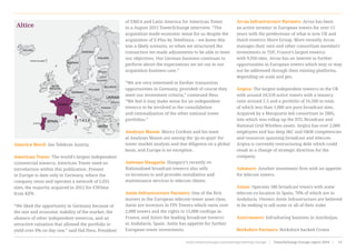 America Movil: See Telekom Austria.
American Tower: The world’s largest independent
commercial towerco, American Tower need no
introduction within this publication. Present
in Europe to date only in Germany, where the
company owns and operates a network of 2,031
sites, the majority acquired in 2012 for €393mn
from KPN.
“We liked the opportunity in Germany because of
the size and economic stability of the market, the
absence of other independent towercos, and an
attractive valuation that allowed the portfolio to
yield over 8% on day one,” said Hal Hess, President
of EMEA and Latin America for American Tower
in a August 2015 TowerXchange interview. “The
acquisition made economic sense for us despite the
acquisition of E-Plus by Telefónica – we knew this
was a likely scenario, so when we structured the
transaction we made adjustments to be able to meet
our objectives. Our German business continues to
perform above the expectations we set out in our
acquisition business case.”
“We are very interested in further transaction
opportunities in Germany, provided of course they
meet our investment criteria,” continued Hess.
“We feel it may make sense for an independent
towerco to be involved in the consolidation
and rationalisation of the other national tower
portfolios.”
Analysys Mason: Marco Cordoni and his team
at Analysys Mason are among the ‘go-to-guys’ for
tower market analysis and due diligence on a global
basis, and Europe is no exception.
Antenna Hungaria: Hungary’s recently re-
Nationalised broadcast towerco also sells
co-locations to and provides installation and
maintenance services to telecom clients.
Antin Infrastructure Partners: One of the first
movers in the European telecom tower asset class,
Antin are investors in FPS Towers which owns over
2,000 towers and the rights to 15,000 rooftops in
France, and Axion the leading broadcast towerco
in Andalucía, Spain. Antin has appetite for further
European tower investments.
Arcus Infrastructure Partners: Arcus has been
an active investor in European towers for over 11
years with the predecessor of what is now UK and
Dutch towerco Shere Group. More recently Arcus
manages their own and other consortium members’
investments in TDF, France’s largest towerco
with 9,950 sites. Arcus has an interest in further
opportunities in European towers which may or may
not be addressed through their existing platforms,
depending on scale and geo.
Arqiva: The largest independent towerco in the UK
with around 10,550 active towers with a tenancy
ratio around 2.5 and a portfolio of 16,500 in total,
of which less than 1,000 are pure broadcast sites.
Acquired by a Macquarie-led consortium in 2005,
into which was rollup up the NTL Broadcast and
National Grid Wireless assets. Arqiva has over 2,000
employees and has deep I&C and O&M competencies
and resources spanning broadcast and telecom.
Arqiva is currently restructuring debt which could
result in a change of strategic direction for the
company.
Ashmore: Another investment firm with an appetite
for telecom towers.
Axion: Operates 586 broadcast towers with some
telecom co-location in Spain, 70% of which are in
Andalucía. Owners Antin Infrastructure are believed
to be seeking to sell some or all of their stake.
Azerconnect: Infrasharing business in Azerbaijan.
Berkshire Partners: Berkshire backed Crown
Altice
www.towerxchange.com/meetups/meetup-europe | TowerXchange Europe report 2016 | 15| TowerXchange Europe report 2016 | www.towerxchange.com/meetups/meetup-europeXX
 